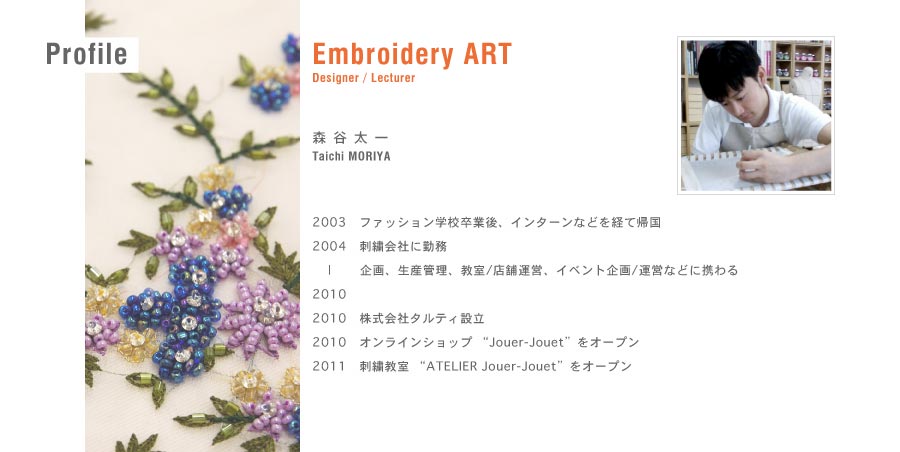 Embroidery ART／Designer/Lecturer森谷太一TaichiMORIYA／2000渡仏／2003　ファッション学校卒業後、帰国／2004-2010　刺繍会社勤務　企画、生産管理、教室などに携わる／2010　株式会社タルティ設立／2010　オンラインショップ “Jouer-Jouet”をオープン／2011　刺繍教室 “ATELIER Jouer-Jouet”をスタート